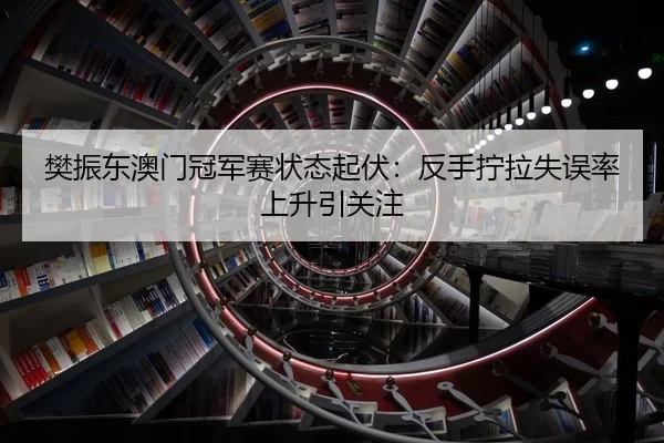樊振东澳门冠军赛状态起伏：反手拧拉失误率上升引关注