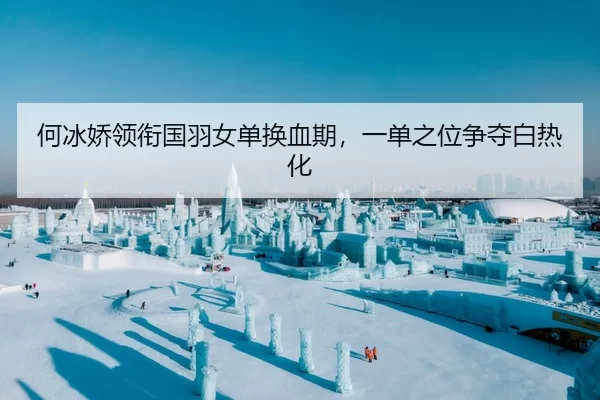 何冰娇领衔国羽女单换血期，一单之位争夺白热化