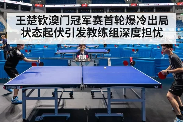 王楚钦澳门冠军赛首轮爆冷出局状态起伏引发教练组深度担忧