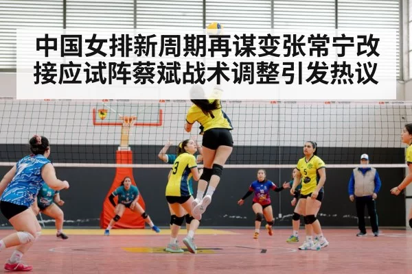 中国女排新周期再谋变张常宁改接应试阵蔡斌战术调整引发热议