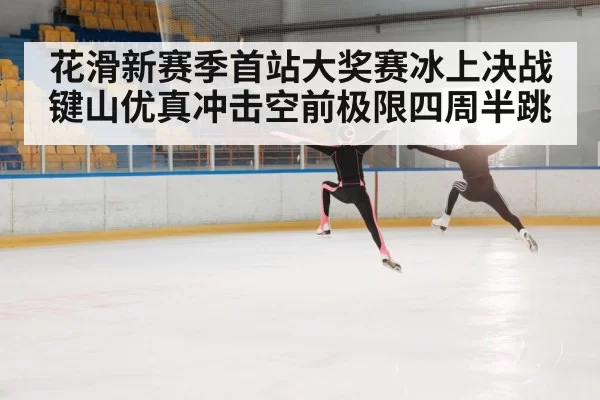 花滑新赛季首站大奖赛冰上决战键山优真冲击空前极限四周半跳