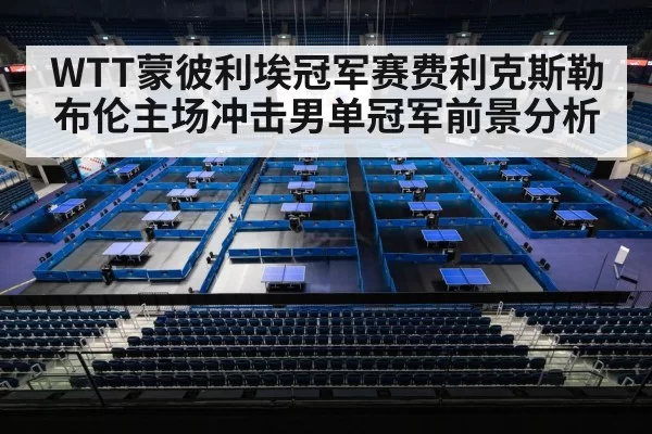 WTT蒙彼利埃冠军赛费利克斯勒布伦主场冲击男单冠军前景分析